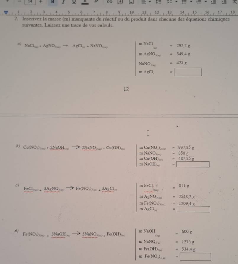 14 + B I U A - + = ‡≡ := :=
1 1 .. 6. B 9 10 11 12 13 14 15 , 16 ， 17 ,18
2. Inscrivez la masse (m) manquante du réactif ou du produit dans chacune des équations chimiques
suivantes. Laissez une trace de vos calculs.
a ) NaCl_(n_2)+AgNO_3(n_2)to AgCl_(n_1)+NaNO_(n_2)
m NaCl_(a)=292.2g
mAgNO_3(a)=849.4g
NaNO_3(al=425g
mAgCl_1=□
12
b) Cu(NO_3)_2(a_2+_ 2NaO to 2NaNO_3(aq)+Cu(OH)_3(s) mCu(NO_3)_2(a_1) =937,85g
mNaNO_3(aq) =850g
mCu(OH)_2(s) =_ 487,85g
mNaOH_(a) =□
c)
FeCl_3(a_23AgNO_(n_3(n_1N))to Fe(NO_3)_M+3AgCl_(n) mFeCly=811g
_ 3(aq)
mAgNO_3(a)=2548,2g
mFe(NO_3)_Mal=_ 1209.4g
mAgCl_(10) x_1+x_2 □ /□   =□
d)
mNaOH =600g
Fe(NO_3)_(n)+_ 3NaOH_(n) 3NaNO_3(x_1)+Fe(OH)_x(1) (a
mNaNO_3(a) □  =1275g
m Fe(OH)_x(OH) □  =534,4g
m Fe(NO_3)_3(a_1)=□