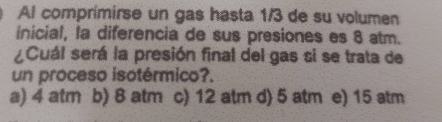 Al comprimirse un gas hasta 1/3 de su volumen
inicial, la diferencia de sus presiones es 8 atm.
¿Cuál será la presión final del gas si se trata de
un proceso isotérmico?.
a) 4 atm b) 8 atm c) 12 atm d) 5 atm e) 15 atm