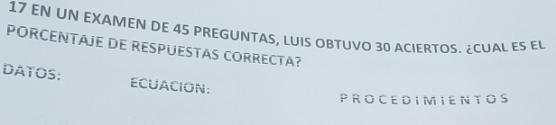 EN UN EXAMEN DE 45 PREGUNTAS, LUIS OBTUVO 30 ACIERTOS. ¿CUAL ES EL 
PORCENTAJE DE RESPUESTAS CORRECTA? 
DATOS: ECUACION: 
PROCEDIMIENTOS