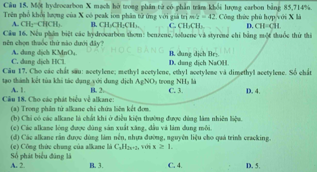 Một hydrocarbon X mạch hở trong phân tử có phần trăm khối lượng carbon bằng 85, 714%.
Trên phổ khổi lượng của X có peak ion phân tử ứng với giá trị m/z=42. Công thức phù hợp với X là
A. CH_2=CHCH_3. B. CH_3CH_2CH_3. C. CH_3CH_3. D. CHequiv CH. 
Câu 16. Nếu phân biệt các hydrocarbon thơm: benzene, toluene và styrene chỉ bằng một thuốc thử thi
nên chọn thuốc thứ nào dưới đây?
A. dung dịch KMnO_4. B. dung dịch Br₂.
C. dung dịch HCl. D. dung dịch NaOH.
Câu 17. Cho các chất sau: acetylene; methyl acetylene, ethyl acetylene và dimethyl acetylene. Số chất
tạo thành kết tủa khi tác dụng với dung dịch AgNO_3 trong NH₃ là
A. 1. B. 2. C. 3. D. 4.
Câu 18. Cho các phát biểu về alkane:
(a) Trong phân tử alkane chỉ chứa liên kết đơn.
(b) Chỉ có các alkane là chất khí ở điều kiện thường được dùng làm nhiên liệu.
(c) Các alkane lỏng được dùng sản xuất xăng, dầu và làm dung môi.
(d) Các alkane rắn được dùng làm nền, nhựa đường, nguyên liệu cho quá trình cracking.
(e) Công thức chung của alkane là C_xH_2x+2 , với x≥ 1. 
Số phát biểu đúng là
A. 2. B. 3. C. 4. D. 5.