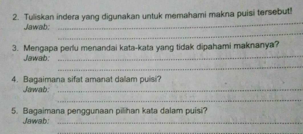 Tuliskan indera yang digunakan untuk memahami makna puisi tersebut! 
_ 
_ 
Jawab: 
_ 
3. Mengapa perlu menandai kata-kata yang tidak dipahami maknanya? 
Jawab: 
_ 
4. Bagaimana sifat amanat dalam puisi? 
Jawab:_ 
_ 
5. Bagaimana penggunaan pilihan kata dalam puisi? 
Jawab:_ 
_