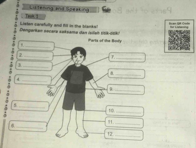 Listening and Speaking 
Task 1 
Listen carefully and fill in the blanks! Scan QR Code for Listening 
Dengarkan secara saksama dan isilah titik-titik! 
Parts of the Body 
1._ 
2._ 
7._ 
3._ 
8._ 
4._ 
9._ 
5._ 
10._ 
11._ 
6._ 
12._