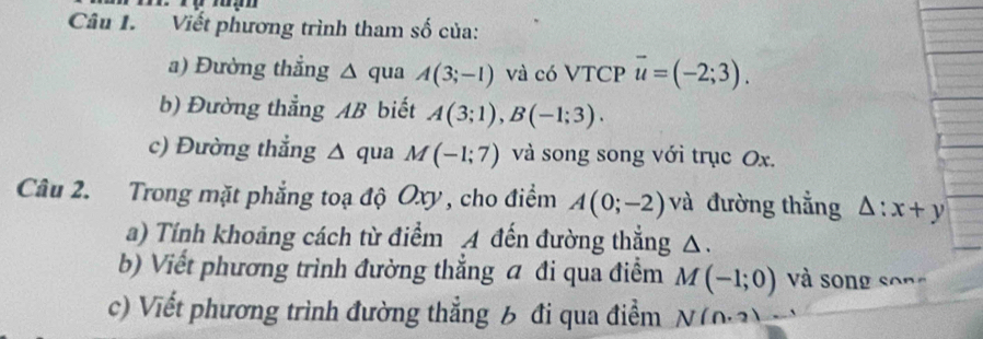 Viết phương trình tham số của: 
a) Đường thẳng △ qua A(3;-1) và có VTCP vector u=(-2;3). 
b) Đường thẳng AB biết A(3;1), B(-1;3). 
c) Đường thẳng △ qua M(-1;7) và song song với trục Ox. 
Câu 2. Trong mặt phẳng toạ độ Oxy, cho điểm A(0;-2) và đường thẳng △ :x+y
a) Tính khoảng cách từ điểm A đến đường thẳng △. 
b) Viết phương trình đường thẳng a đi qua điểm M(-1;0) và song song 
c) Viết phương trình đường thẳng 6 đi qua điểm N(n,2)