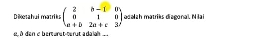 Diketahui matriks beginpmatrix 2&b-1&0 0&1&0 a+b&2a+c&3endpmatrix adalah matriks diagonal. Nilai
α, b dan c berturut-turut adalah ....