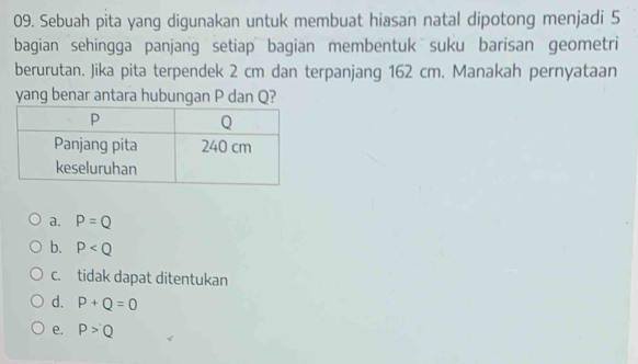 Sebuah pita yang digunakan untuk membuat hiasan natal dipotong menjadi 5
bagian sehingga panjang setiap bagian membentuk suku barisan geometri
berurutan. Jika pita terpendek 2 cm dan terpanjang 162 cm. Manakah pernyataan
yang benar antara hubungan P dan Q?
a. P=Q
b. P
c. tidak dapat ditentukan
d. P+Q=0
e. P>Q