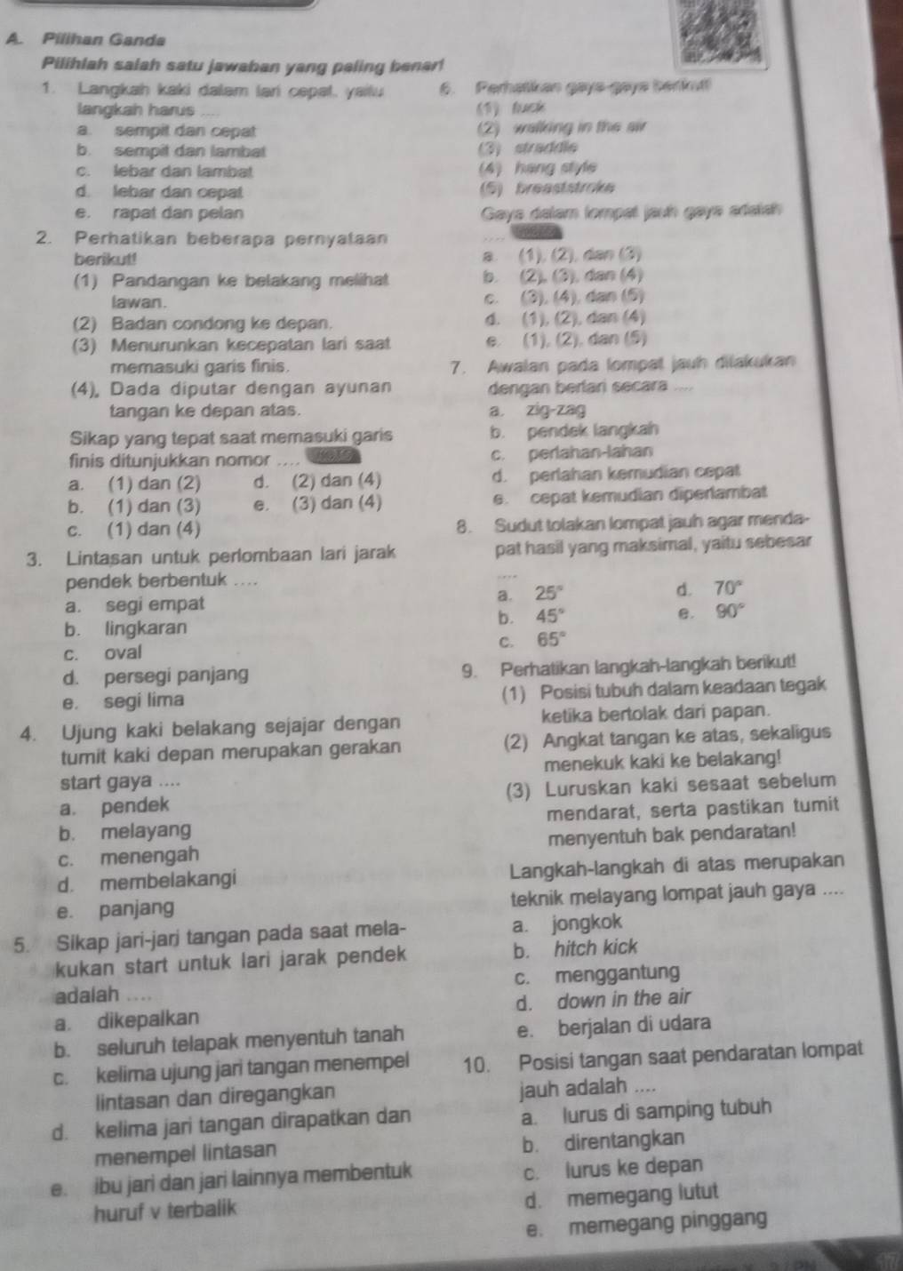 Pilihan Ganda
Pilihlah salah satu jawaban yang paling benar!
1. Langkah kaki dalam lari cepat, yailu 6. Perhatikan gays-gays berku!
langkah harus 《T) tach
a. sempit dan cepat (2) walking in the air
b. sempit dan lambat (3) straddle
c. lebar dan lambat (4) hang style
d. lebar dan cepa (5) breaststroke
e. rapat dan pelan  Gays delam fompal jauh gays adatsh 
2. Perhatikan beberapa pernyataan
berikut! a. (1), (2), dan (3)
(1) Pandangan ke belakang melihat b. (2), (3), dan (4)
lawan . c. (3), (4), dan (5)
(2) Badan condong ke depan. d. (1), (2), dan (4)
(3) Menurunkan kecepatan lari saat e. (1), (2), dan (5)
memasuki garis finis. 7. Awalan pada lompat jauh dilakukan
(4), Dada diputar dengan ayunan dengan berlar secara
tangan ke depan atas. a zig-zag
Sikap yang tepat saat memasuki garis b. pendek langkah
finis ditunjukkan nomor - .- c. perlahan-lahan
a. (1) dan (2) d. (2) dan (4) d. perlahan kemudian cepat
b. (1) dan (3) e. (3) dan (4) e. cepat kemudian diperlambat
c. (1) dan (4) 8. Sudut tolakan lompat jauh agar menda-
3. Lintasan untuk perlombaan lari jarak pat hasil yang maksimal, yaitu sebesar
pendek berbentuk ....
a. 25°
d. 70°
a. segi empat
b. 45° B. 90°
b. lingkaran
C. 65°
c. oval
d. persegi panjang 9. Perhatikan langkah-langkah berikut!
e. segi lima (1) Posisi tubuh dalam keadaan tegak
4. Ujung kaki belakang sejajar dengan ketika bertolak dari papan.
tumit kaki depan merupakan gerakan (2) Angkat tangan ke atas, sekaligus
start gaya .... menekuk kaki ke belakang!
a. pendek (3) Luruskan kaki sesaat sebelum
b. melayang mendarat, serta pastikan tumit
c. menengah menyentuh bak pendaratan!
d. membelakangi Langkah-langkah di atas merupakan
e. panjang teknik melayang lompat jauh gaya ....
5. Sikap jari-jarj tangan pada saat mela- a. jongkok
kukan start untuk lari jarak pendek b. hitch kick
adalah … c. menggantung
a. dikepalkan d. down in the air
b. seluruh telapak menyentuh tanah e. berjalan di udara
c. kelima ujung jari tangan menempel 10. Posisi tangan saat pendaratan lompat
lintasan dan diregangkan
jauh adalah ….
d. kelima jari tangan dirapatkan dan a. lurus di samping tubuh
menempel lintasan b. direntangkan
e. ibu jari dan jari lainnya membentuk c. lurus ke depan
huruf v terbalik d. memegang lutut
e. memegang pinggang