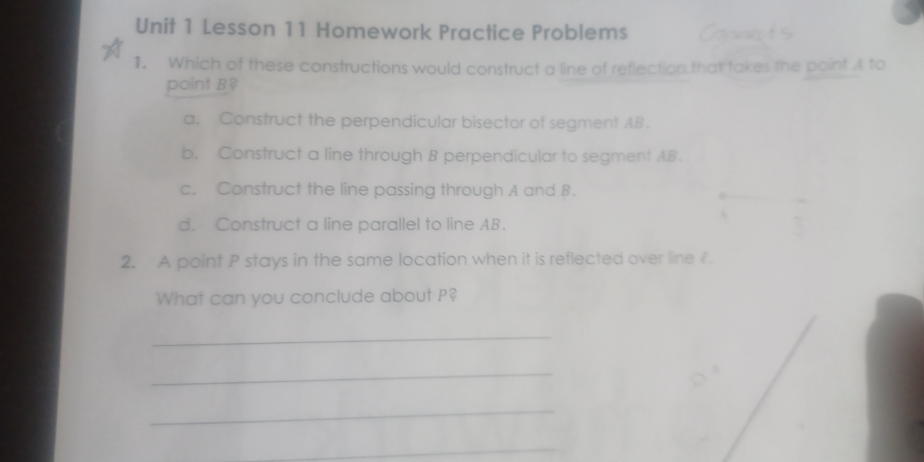 Lesson 11 Homework Practice Problems Connets
1. Which of these constructions would construct a line of reflection that takes the point A to
point B?
a. Construct the perpendicular bisector of segment AB.
b. Construct a line through B perpendicular to segment AB.
c. Construct the line passing through A and B.
d. Construct a line parallel to line AB.
2. A point P stays in the same location when it is reflected over line £.
What can you conclude about P?
_
_
_
_