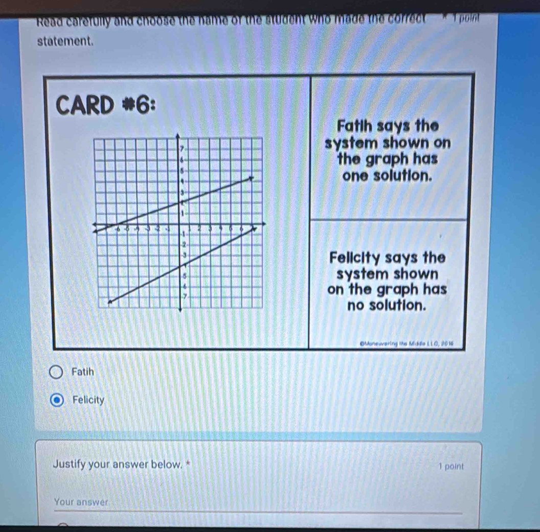 Read carefully and choose the name of the student who made the correct * Tpoint 
statement. 
CARD #6: 
Fatih says the 
system shown on 
the graph has 
one solution. 
Felicity says the 
system shown 
on the graph has 
no solution. 
©Moneuvering the Middle LLO, 2016 
Fatih 
Felicity 
Justify your answer below. * 1 point 
Your answer