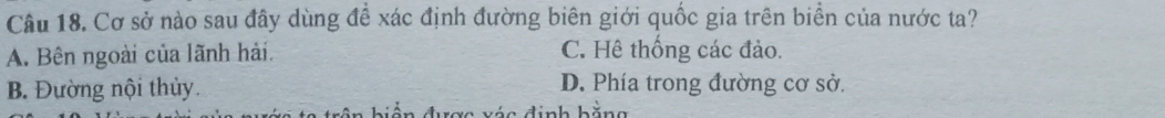 Cơ sở nào sau đây dùng đề xác định đường biên giới quốc gia trên biển của nước ta?
A. Bên ngoài của lãnh hải. C. Hê thống các đảo.
B. Đường nội thủy. D. Phía trong đường cơ sở.
i c đ inh bă n g