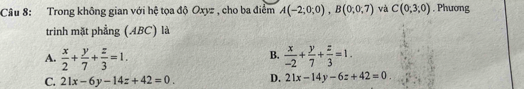 Trong không gian với hệ tọa độ Oxyz , cho ba điểm A(-2;0;0), B(0;0;7) và C(0;3;0). Phương
trình mặt phẳng (ABC) là
B.
A.  x/2 + y/7 + z/3 =1.  x/-2 + y/7 + z/3 =1.
C. 21x-6y-14z+42=0.
D. 21x-14y-6z+42=0.