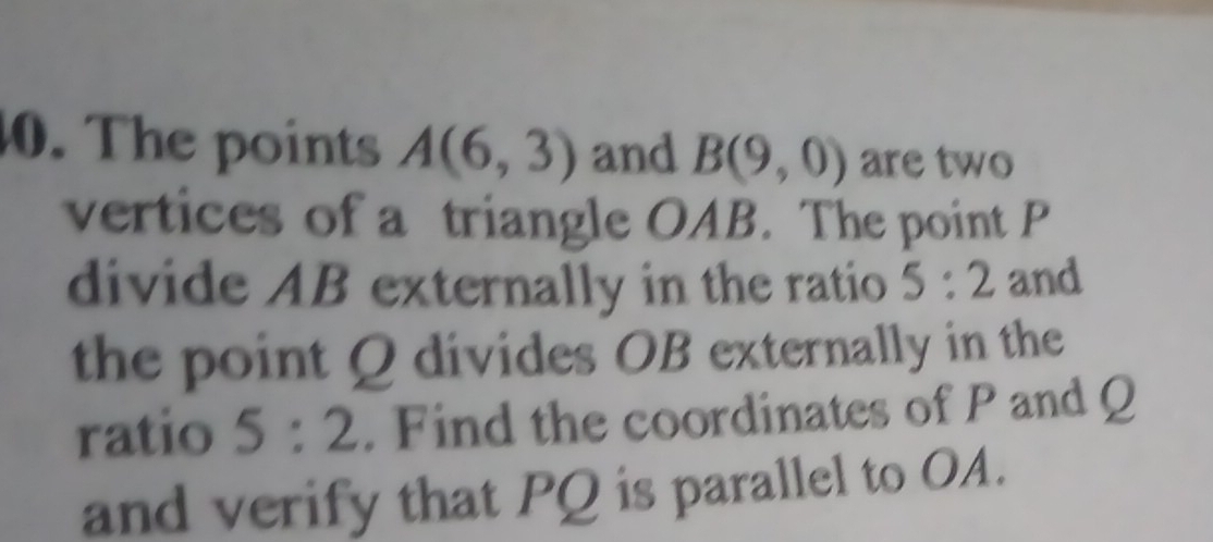 The points A(6,3) and B(9,0) are two 
vertices of a triangle OAB. The point P
divide AB externally in the ratio 5:2 and 
the point Q divides OB externally in the 
ratio 5:2. Find the coordinates of P and Q
and verify that PQ is parallel to OA.