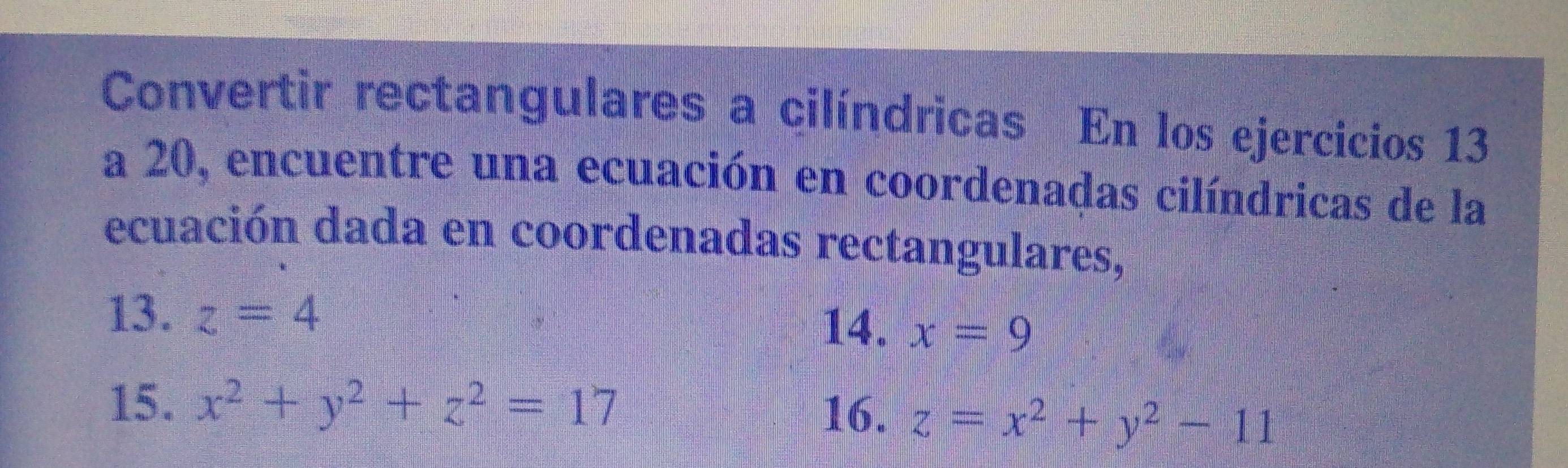 Convertir rectangulares a cilíndricas En los ejercicios 13 
a 20, encuentre una ecuación en coordenadas cilíndricas de la 
ecuación dada en coordenadas rectangulares, 
13. z=4
14. x=9
15. x^2+y^2+z^2=17
16. z=x^2+y^2-11