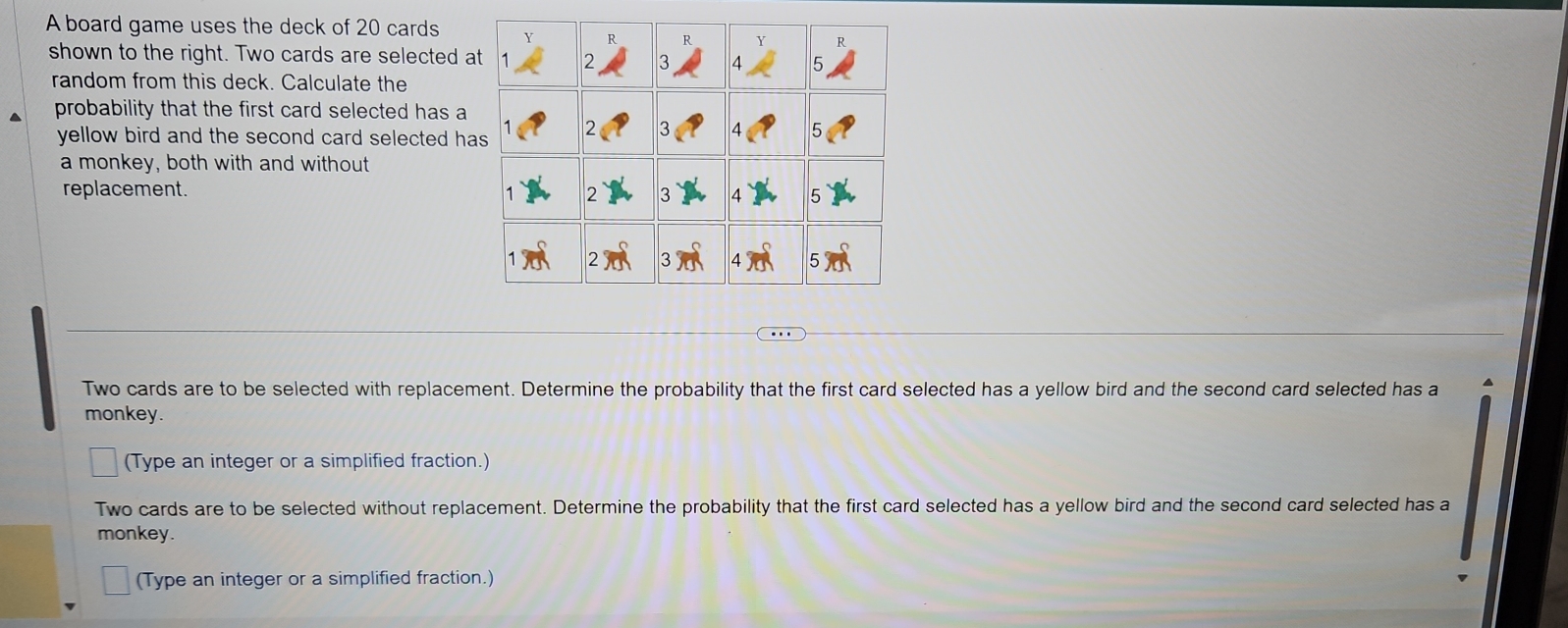 A board game uses the deck of 20 cards 
shown to the right. Two cards are selected a 
random from this deck. Calculate the 
probability that the first card selected has a 
yellow bird and the second card selected ha 
a monkey, both with and without 
replacement. 
Two cards are to be selected with replacement. Determine the probability that the first card selected has a yellow bird and the second card selected has a 
monkey. 
(Type an integer or a simplified fraction.) 
Two cards are to be selected without replacement. Determine the probability that the first card selected has a yellow bird and the second card selected has a 
monkey. 
(Type an integer or a simplified fraction.)