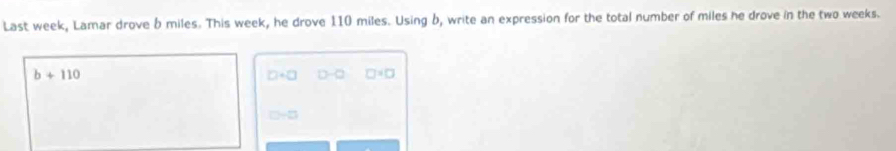 Last week, Lamar drove b miles. This week, he drove 110 miles. Using b, write an expression for the total number of miles he drove in the two weeks.
b+110
□ +□ D-Q □°□
□ -□