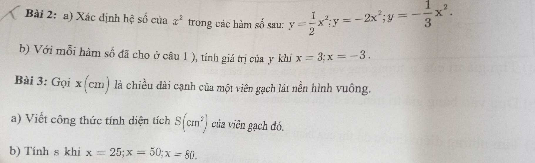 Xác định hệ số của x^2 trong các hàm số sau:
y= 1/2 x^2; y=-2x^2; y=- 1/3 x^2. 
b) Với mỗi hàm số đã cho ở câu 1 ), tính giá trị của y khi x=3; x=-3. 
Bài 3: Gọi x(cm) là chiều dài cạnh của một viên gạch lát nền hình vuông. 
a) Viết công thức tính diện tích S(cm^2) của viên gạch đó. 
b) Tính s khi x=25; x=50; x=80.