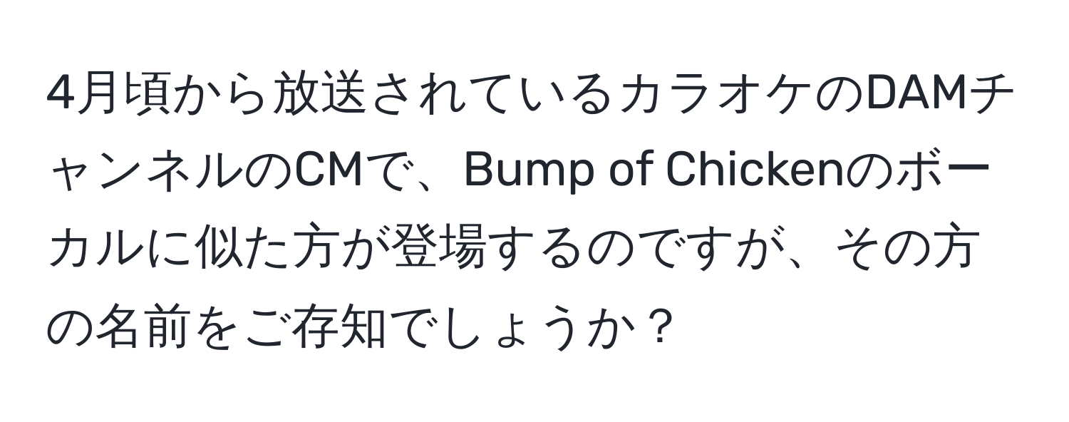 4月頃から放送されているカラオケのDAMチャンネルのCMで、Bump of Chickenのボーカルに似た方が登場するのですが、その方の名前をご存知でしょうか？