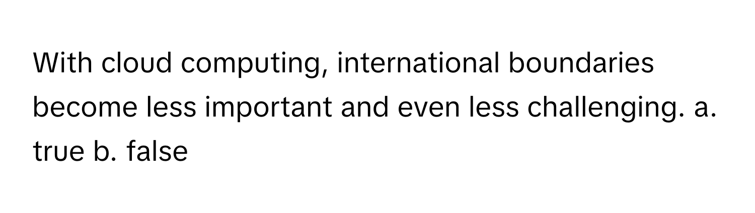 With cloud computing, international boundaries become less important and even less challenging.  a. true  b. false