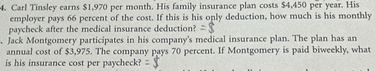 Carl Tinsley earns $1,970 per month. His family insurance plan costs $4,450 per year. His 
employer pays 66 percent of the cost. If this is his only deduction, how much is his monthly 
paycheck after the medical insurance deduction? 
. Jack Montgomery participates in his company’s medical insurance plan. The plan has an 
annual cost of $3,975. The company pays 70 percent. If Montgomery is paid biweekly, what 
is his insurance cost per paycheck?