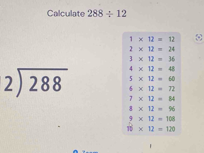 Calculate 288/ 12
1* 12=12
2* 12=24
3* 12=36
beginarrayr 2encloselongdiv 288endarray
4* 12=48
5* 12=60
6* 12=72
7* 12=84
8* 12=96
9* 12=108
10* 12=120