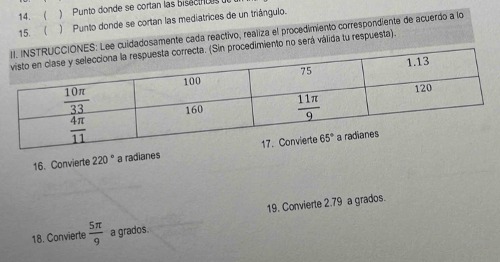 14. ) Punto donde se cortan las bisecíricas de
15.  ) Punto donde se cortan las mediatrices de un triángulo.
NES: Lee cuidadosamente cada reactivo, realiza el procedimiento correspondiente de acuerdo a lo
in procedimiento no será válida tu respuesta).
16. Convierte 220° a radianes
19. Convierte 2.79 a grados.
18. Convierte  5π /9  a grados.