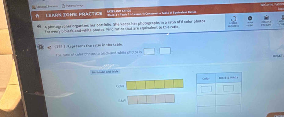 Managed Favoritic Patience Image Welcome. Patien
Logo
LEARN ZONE: PRACTICE RATES AND RATIOS Block 3 > Topic 1 > Lesson 1: Construct a Table of Equivalent Ratios
A photographer organizes her portfolio. She keeps her photographs in a ratio of 6 color photos LESSON ViDEO PROSLEN EXAMPL E MTO
for every 5 black-and-white photos. Find ratios that are equivalent to this ratio. PROGRESS Treth(e TUTO
o  STEP 1: Represent the ratio in the table.
The ratio of color photos to black-and-white photos is □ :□ .
RESET
Bar Model and Table
Color
B&W