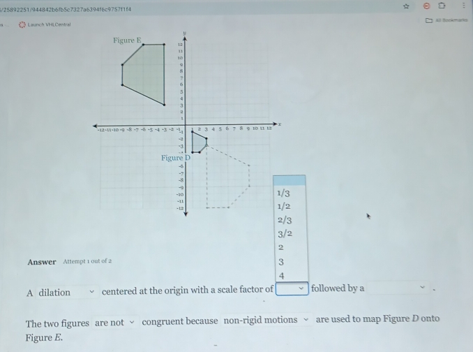 4/25892251/944842b6fb5c7327a6394f6c9757f1f4 :
Launch VHL CentralAl Bookmarks
3/2
2
Answer Attempt 1 out of 2 3
4
A dilation centered at the origin with a scale factor of followed by a
The two figures are not √ congruent because non-rigid motions √ are used to map Figure D onto
Figure E.