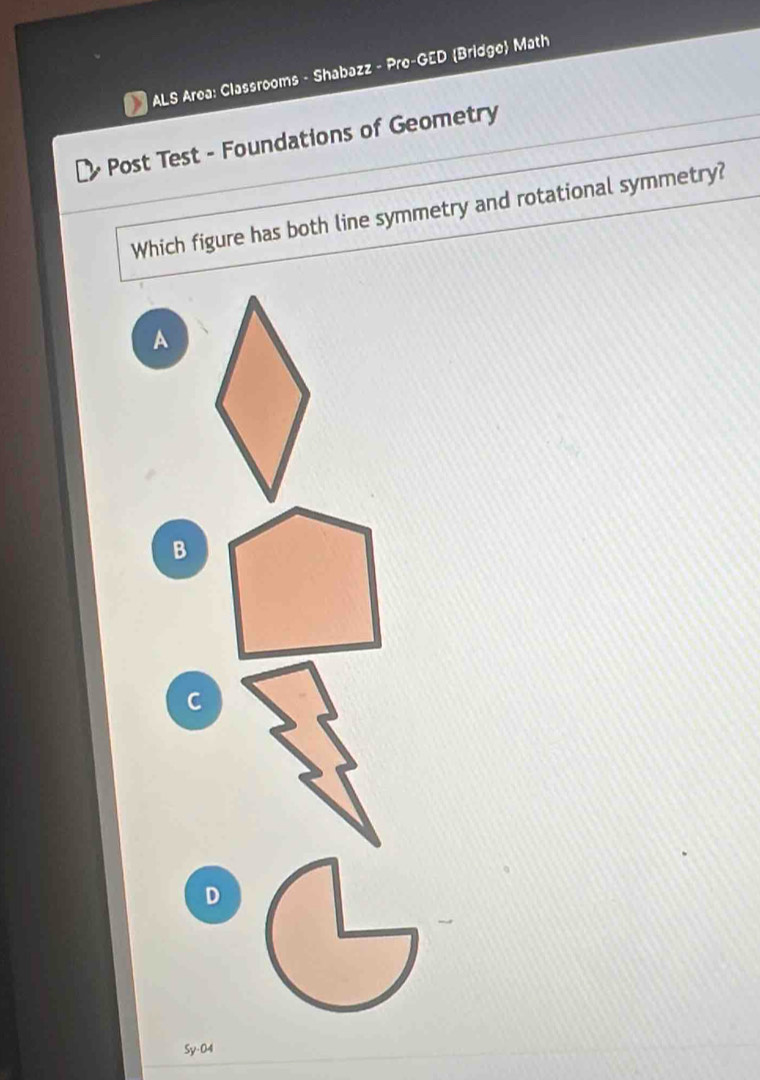 ALS Area: Classrooms - Shabazz - Pre-GED Bridge Math
Post Test - Foundations of Geometry
Which figure has both line symmetry and rotational symmetry?
A
B
C
D
Sy-04