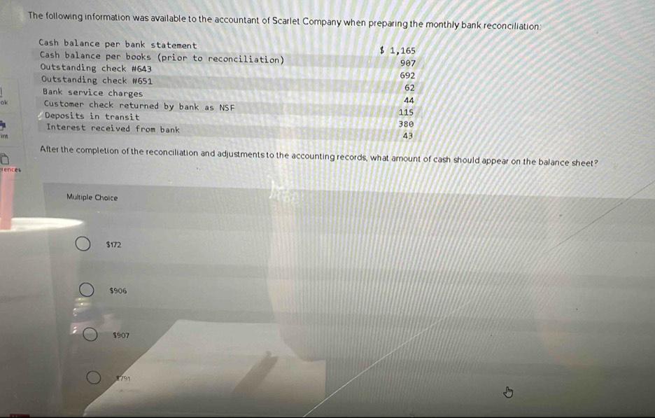 The following information was available to the accountant of Scarlet Company when preparing the monthly bank reconciliation
Cash balance per bank statement $ 1,165
Cash balance per books (prior to reconciliation)
Outstanding check # 643 692 907
Outstanding check # 651 62
Bank service charges 44
ok Customer check returned by bank as NSF 115
Deposits in transit
Interest received from bank 380
43
After the completion of the reconciliation and adjustments to the accounting records, what amount of cash should appear on the balance sheet?
fences
Multiple Choice
$172
$906
$907
791