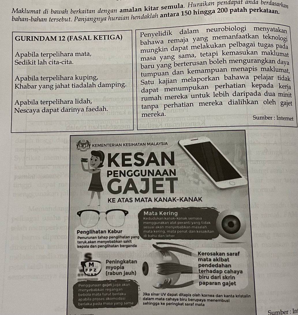 Maklumat di bawah berkaitan dengan amalan kitar semula. Huraikan pendapat anda berdasarkan 
bahan-bahan tersebut. Panjangnya huraian hendaklah antara 150 hingga 200 patah perkataan. 
GURINDAM 12 (FASAL KETIGA) Penyelidik dalam neurobiologi menyatakan 
bahawa remaja yang memanfaatkan teknologi 
Apabila terpelihara mata, mungkin dapat melakukan pelbagai tugas pada 
Sedikit lah cita-cita. masa yang sama, tetapi kemasukan maklumat 
baru yang berterusan boleh mengurangkan daya 
Apabila terpelihara kuping, tumpuan dan kemampuan menapis maklumat, 
Khabar yang jahat tiadalah damping. Satu kajian melaporkan bahawa pelajar tidak 
dapat menumpukan perhatian kepada kerja 
Apabila terpelihara lidah, rumah mereka untuk lebih daripada dua minit 
Nescaya dapat darinya faedah. tanpa perhatian mereka dialihkan oleh gajet 
mereka. Sumber : Internet 
Sumber : In