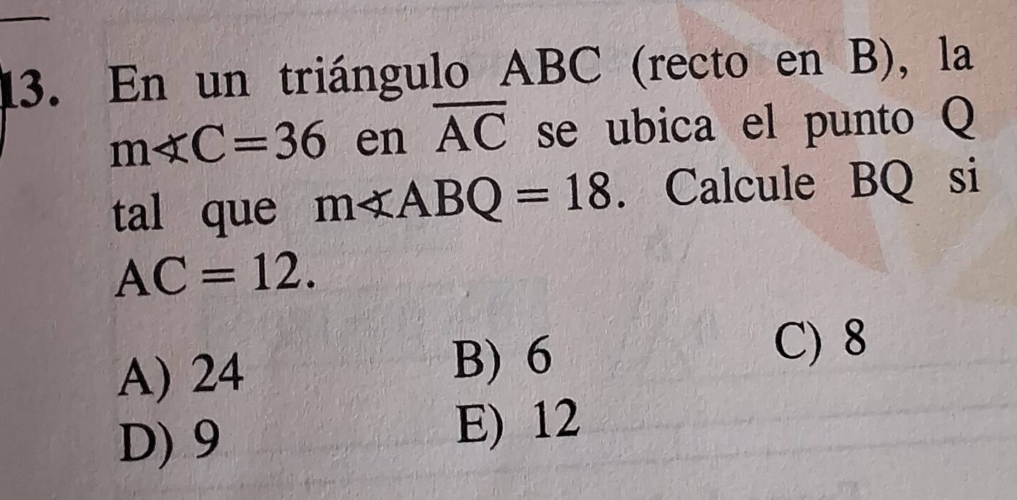 En un triángulo ABC (recto en B), la
m∠ C=36 en overline AC se ubica el punto Q
tal que m∠ ABQ=18. Calcule BQ si
AC=12.
A) 24
B) 6
C) 8
D) 9 E) 12