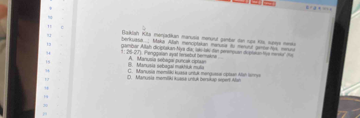 9
¤ a e u a
10
11 C
Baiklah Kita menjadikan manusia menurut gambar dan rupa Kita, supaya merska
12 berkuasa...; Maka Allah menciptakan manusia itu menurut gambar-Nya, menurul
13
gambar Allah diciptakan-Nya dĩa; laki-laki dan perempuan diciptakan-Nya mereka'' (Kej
1: 26-27). Penggalan ayat fersebut bermakna_
14 A. Manusia sebagai puncak ciptaan
15 B. Manusia sebagal makhluk mulia
16
C. Manusia memiliki kuasa untuk menguasai ciptaan Allah lainnya
17
D. Manusia memiliki kuasa untuk bersikap seperti Allah
18
19
20
21