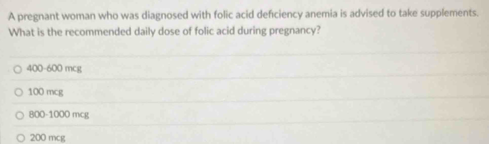 A pregnant woman who was diagnosed with folic acid defciency anemia is advised to take supplements.
What is the recommended daily dose of folic acid during pregnancy?
400-600 mcg
100 mcg
800-1000 mcg
200 mcg