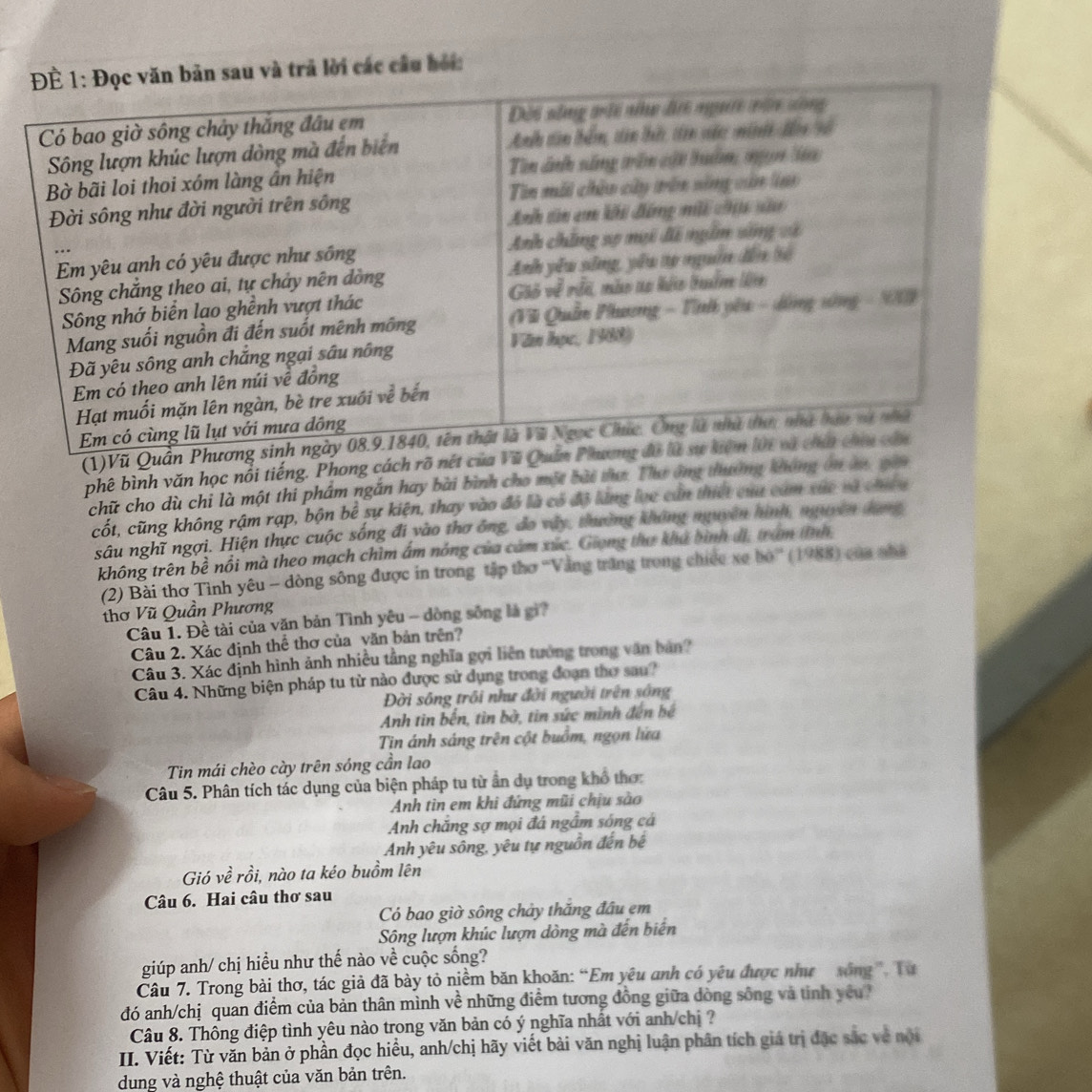 sau và trả lời các cầu bội:
(1)Vũ Quần 
phê bình văn học nổi tiếng. Phong cách rõ nét của Vũ 
chữ cho dù chi là một thi phẩm ngắn hay bài bình cho một bài tụa. Thư ông thường không ôn àu, gio
cốt, cũng không rậm rạp, bộn bể sự kiện, thay vào đó là có đô lăng lọc cản thiết của cảm xức và chiếu
sâu nghĩ ngợi. Hiện thực cuộc sống đi vào thơ ông, đo vây, thường không nguyên hình, nguyên dang
không trên bề nổi mà theo mạch chìm ấm nóng của cảm xức. Giong thư khả bình đi, tram tĩnh
(2) Bài thơ Tỉnh yêu - dòng sông được in trong tập thơ ''Vằng trăng trong chiếc xe bỏ'' (1988) của nhà
thơ Vũ Quần Phương
Câu 1. Đề tài của văn bản Tình yêu - dòng sống là gi?
Câu 2. Xác định thể thơ của văn bản trên?
Câu 3. Xác định hình ảnh nhiều tầng nghĩa gọi liên tướng trong văn bản?
Câu 4. Những biện pháp tu từ nào được sử dụng trong đoạn thơ sau?
Đời sông trồi như đời người trên sống
Anh tin bến, tìn bờ, tin sức mình đến bệ
Tin ánh sáng trên cột buồm, ngọn lứa
Tin mái chèo cày trên sóng cần lao
Câu 5. Phân tích tác dụng của biện pháp tu từ ấn dụ trong khổ thơ:
Anh tin em khi đứng mũi chịu sào
Anh chăng sợ mọi đá ngắm sóng cá
Anh yêu sông, yêu tự nguồn đến bế
Gió về rồi, nào ta kéo buồm lên
Câu 6. Hai câu thơ sau
Có bao giờ sông chảy thăng đầu em
Sông lượn khúc lượn dòng mà đến biển
giúp anh/ chị hiểu như thế nào về cuộc sống?
Câu 7. Trong bài thơ, tác giả đã bày tỏ niềm băn khoăn: “Em yêu anh có yêu được như xông” Tư
đó anh/chị quan điểm của bản thân mình về những điểm tương đồng giữa dòng sông và tinh yêu?
Câu 8. Thông điệp tình yêu nào trong văn bản có ý nghĩa nhất với anh/chị ?
III. Viết: Từ văn bản ở phần đọc hiều, anh/chị hãy viết bài văn nghị luận phân tích giá trị đặc sắc về nội
dung và nghệ thuật của văn bản trên.