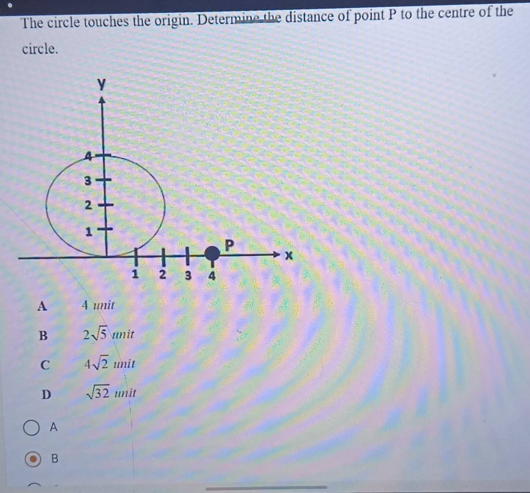 The circle touches the origin. Determine the distance of point P to the centre of the
circle.
A 4 unit
B 2sqrt(5)unit
C 4sqrt(2) un it
D sqrt(32)unit
A
B