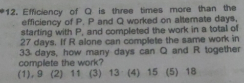 Efficiency of Q is three times more than the
efficiency of P. P and Q worked on alternate days,
starting with P, and completed the work in a total of
27 days. If R alone can complete the same work in
33 days, how many days can Q and R together
complete the work?
(1), 9 (2) 11 (3) 13 (4) 15 (5) 18