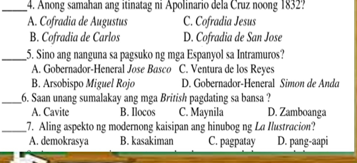 Anong samahan ang itinatag ni Apolinario dela Cruz noong 1832?
A. Cofradia de Augustus C. Cofradia Jesus
B. Cofradia de Carlos D. Cofradia de San Jose
_5. Sino ang nanguna sa pagsuko ng mga Espanyol sa Intramuros?
A. Gobernador-Heneral Jose Basco C. Ventura de los Reyes
B. Arsobispo Miguel Rojo D. Gobernador-Heneral Simon de Anda
_6. Saan unang sumalakay ang mga British pagdating sa bansa ?
A. Cavite B. Ilocos C. Maynila D. Zamboanga
_7. Aling aspekto ng modernong kaisipan ang hinubog ng La Ilustracion?
A. demokrasya B. kasakiman C. pagpatay D. pang-aapi