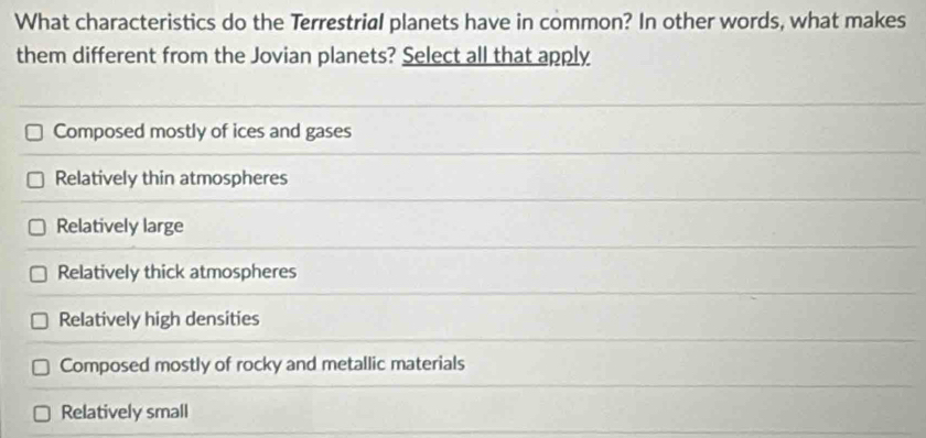 What characteristics do the Terrestrial planets have in common? In other words, what makes
them different from the Jovian planets? Select all that apply
Composed mostly of ices and gases
Relatively thin atmospheres
Relatively large
Relatively thick atmospheres
Relatively high densities
Composed mostly of rocky and metallic materials
Relatively small