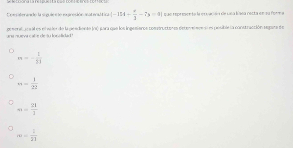 Se lecciona la respuesta que consideres correcta
Considerando la siguiente expresión matemática (-154+ x/3 -7y=0) que representa la ecuación de una línea recta en su forma
general, ¿cuál es el valor de la pendiente (m) para que los ingenieros constructores determinen si es posible la construcción segura de
una nueva calle de tu localidad?
m=- 1/21 
m= 1/22 
m= 21/1 
m= 1/21 