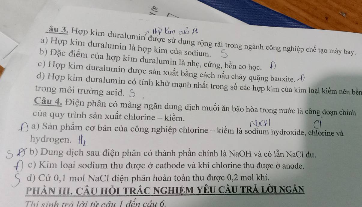 Lầu 3. Hợp kim duralumin được sử dụng rộng rãi trong ngành công nghiệp chế tạo máy bay.
a) Hợp kim duralumin là hợp kim của sodium.
b) Đặc điểm của hợp kim duralumin là nhẹ, cứng, bền cơ học.
c) Hợp kim duralumin được sản xuất bằng cách nấu chảy quặng bauxite.
d) Hợp kim duralumin có tính khử mạnh nhất trong số các hợp kim của kim loại kiềm nên bền
trong môi trường acid.
Câu 4. Điện phân có màng ngăn dung dịch muối ăn bão hòa trong nước là công đoạn chính
của quy trình sản xuất chlorine - kiềm.
a) Sản phẩm cơ bản của công nghiệp chlorine - kiềm là sodium hydroxide, chlorine và
hydrogen.
b) Dung dịch sau điện phân có thành phần chính là NaOH và có lẫn NaCl du.
c) Kim loại sodium thu được ở cathode và khí chlorine thu được ở anode.
d) Cứ 0,1 mol NaCl điện phân hoàn toàn thu được 0, 2 mol khí.
PHÀN III. CÂU HỏI TRÁC NGHIỆM YÊU CÂU TRẢ LờI NGẢN
Thí sinh trả lời từ cầu 1 đến cầu 6.