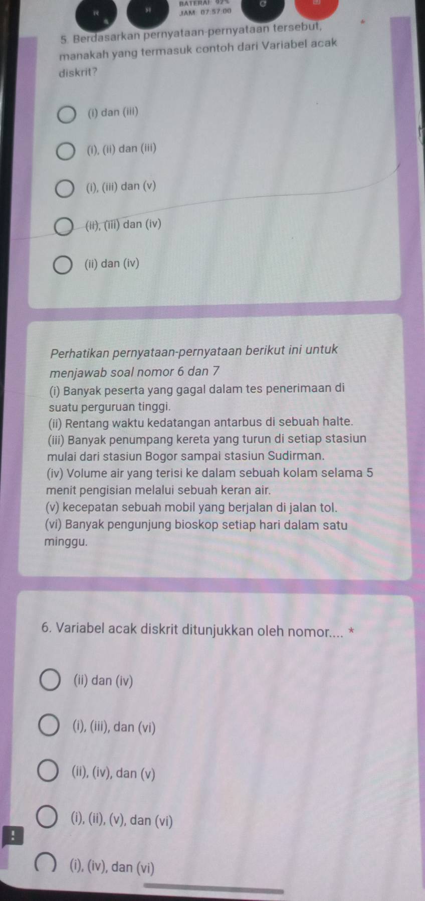 JAM: 07:57:00
5. Berdasarkan pernyataan-pernyataan tersebut,
manakah yang termasuk contoh dari Variabel acak
diskrit?
(i) dan(iii) 
(1), (ii) tan (iii)
(i) (iii) dan (v)
(ii) overline (111 dan (iv)
(ii) da n (iv)
Perhatikan pernyataan-pernyataan berikut ini untuk
menjawab soal nomor 6 dan 7
(i) Banyak peserta yang gagal dalam tes penerimaan di
suatu perguruan tinggi.
(ii) Rentang waktu kedatangan antarbus di sebuah halte.
(iii) Banyak penumpang kereta yang turun di setiap stasiun
mulai dari stasiun Bogor sampai stasiun Sudirman.
(iv) Volume air yang terisi ke dalam sebuah kolam selama 5
menit pengisian melalui sebuah keran air.
(v) kecepatan sebuah mobil yang berjalan di jalan tol.
(vi) Banyak pengunjung bioskop setiap hari dalam satu
minggu.
6. Variabel acak diskrit ditunjukkan oleh nomor.... *
(ii) . dan(iv)
(i), (iii), dan (v)
(ii), (iv) , dan (v
(i), (ii),(v) , dan (vi)
!
(i), (iv), dan (vi)