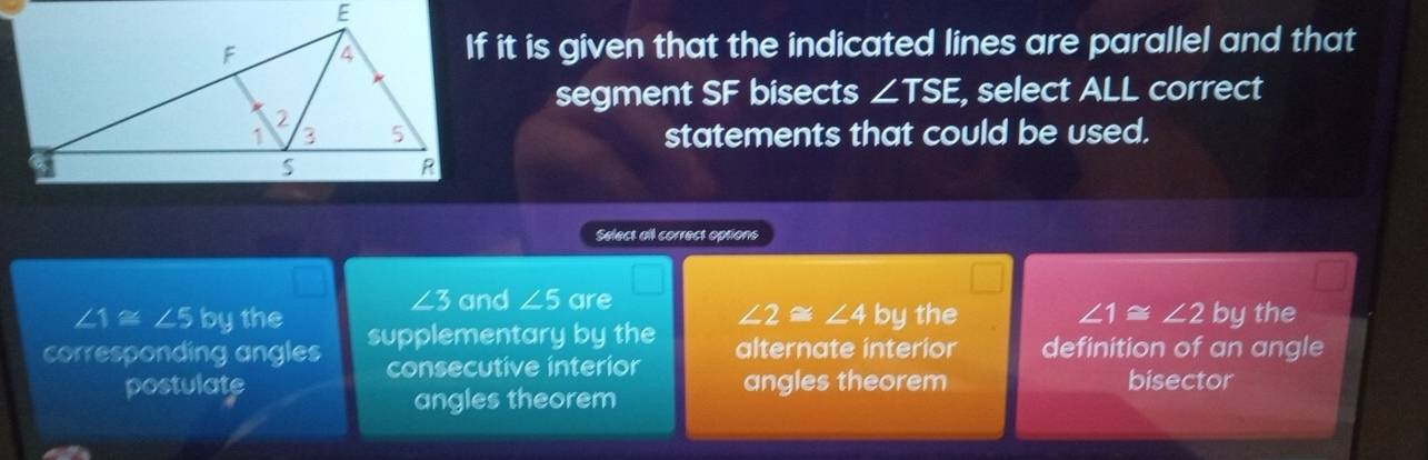 If it is given that the indicated lines are parallel and that
segment SF bisects ∠ TSE, , select ALL correct
statements that could be used.
Select all correct options
∠ 3 and ∠ 5 are
∠ 1≌ ∠ 5 by the ∠ 2≌ ∠ 4 by the ∠ 1≌ ∠ 2 by the
corresponding angles supplementary by the alternate interior definition of an angle
consecutive interior
postulate angles theorem bisector
angles theorem