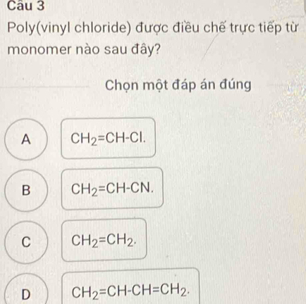 Poly(vinyl chloride) được điều chế trực tiếp từ
monomer nào sau đây?
Chọn một đáp án đúng
A CH_2=CH-Cl.
B CH_2=CH-CN.
C CH_2=CH_2.
D CH_2=CH-CH=CH_2.