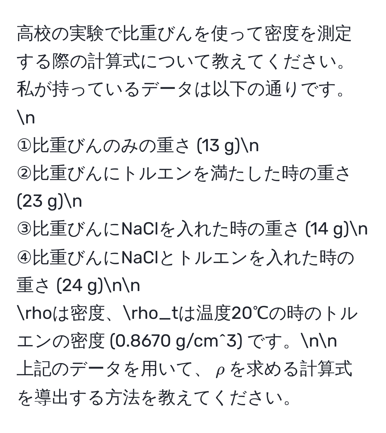 高校の実験で比重びんを使って密度を測定する際の計算式について教えてください。私が持っているデータは以下の通りです。n
①比重びんのみの重さ (13 g)n
②比重びんにトルエンを満たした時の重さ (23 g)n
③比重びんにNaClを入れた時の重さ (14 g)n
④比重びんにNaClとトルエンを入れた時の重さ (24 g)nn
rhoは密度、rho_tは温度20℃の時のトルエンの密度 (0.8670 g/cm^3) です。nn
上記のデータを用いて、$rho$を求める計算式を導出する方法を教えてください。