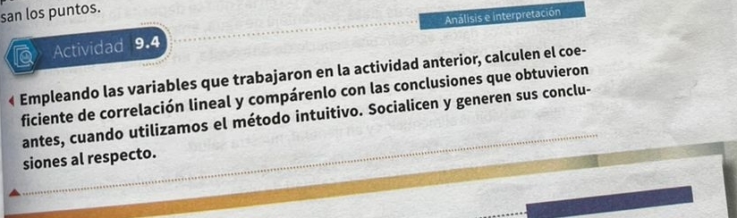 san los puntos. 
Análisis e interpretación 
Actividad 9.4 
« Empleando las variables que trabajaron en la actividad anterior, calculen el coe- 
ficiente de correlación lineal y compárenlo con las conclusiones que obtuvieron 
antes, cuando utilizamos el método intuitivo. Socialicen y generen sus conclu- 
siones al respecto.