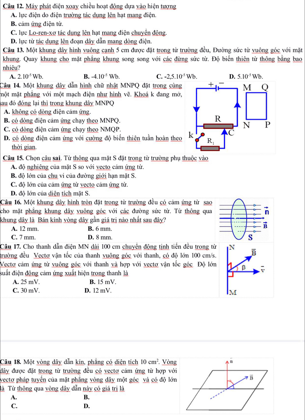 Máy phát điện xoay chiều hoạt động dựa vào hiện tượng
A. lực điện do điện trường tác dụng lên hạt mang điện.
B. cảm ứng điện từ.
C. lực Lo-ren-xơ tác dụng lên hạt mang điện chuyền động.
D. lực từ tác dụng lên đoạn dây dẫn mang dòng điện.
Câu 13. Một khung dây hình vuông cạnh 5 cm được đặt trong từ trường đều, Đường sức từ vuông góc với mặt
khung. Quay khung cho mặt phẳng khung song song với các đừng sức từ. Độ biến thiên từ thông bằng bao
nhiêu?
A. 2.10^(-5)Wb. B. -4.10^(-5)Wb. C. -2,5.10^(-5)Wb. D. 5.10^(-5)Wb.
Câu 14. Một khung dây dẫn hình chữ nhật MNPQ đặt trong cùng
một mặt phẳng với một mạch điện như hình vẽ. Khoá k đang mở,
sau đó đóng lại thì trong khung dây MNPQ
A. không có dòng điện cảm ứng.
B. có dòng điện cảm ứng chạy theo MNPQ.
C. có dòng điện cảm ứng chạy theo NMQP.
D. có dòng điện cảm ứng với cường độ biến thiên tuần hoàn theo
thời gian.
Câu 15. Chọn câu sai. Từ thông qua mặt S đặt trong từ trường phụ thuộc vào
A. độ nghiêng của mặt S so với vecto cảm ứng từ.
B. độ lớn của chu vi của đường giới hạn mặt S.
C. độ lớn của cảm ứng từ vecto cảm ứng từ.
D. độ lớn của diện tích mặt S.
Câu 16. Một khung dây hình tròn đặt trong từ trường đều có cảm ứng từ sao
cho mặt phăng khung dây vuông góc với các đường sức từ. Từ thông qua
khung dây là Bán kính vòng dây gần giá tri nào nhất sau đây?
A. 12 mm. B. 6 mm.
C. 7 mm. D. 8 mm. 
Câu 17. Cho thanh dẫn điện MN dài 100 cm chuyền động tịnh tiến đều trong từ N B
đrường đều Vectơ vận tốc của thanh vuông góc với thanh, có độ lớn 100 cm/s.
Vectơ cảm ứng từ vuông góc với thanh và hợp với vectơ vận tốc góc Độ lớn β
suất điện động cảm ứng xuất hiện trong thanh là
A. 25 mV. B. 15 mV.
C. 30 mV. D. 12 mV.
Câu 18. Một vòng dây dẫn kín, phẳng có diện tích 10cm^2. Vòng
đây được đặt trong từ trường đều có vectơ cảm ứng từ hợp với
vectơ pháp tuyển của mặt phẳng vòng dây một góc và có độ lớn
Tà Từ thông qua vòng dây dẫn này có giá trị là
A.
B.
C.
D.
