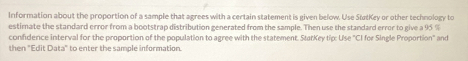 Information about the proportion of a sample that agrees with a certain statement is given below. Use StatKey or other technology to 
estimate the standard error from a bootstrap distribution generated from the sample. Then use the standard error to give a 95 %
confidence interval for the proportion of the population to agree with the statement. StatKey tip: Use "CI for Single Proportion" and 
then "Edit Data" to enter the sample information.
