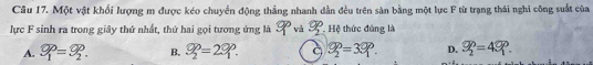 Cầu 17. Một vật khối lượng m được kéo chuyển động thẳng nhanh dẫn đều trên sản bằng một lực F từ trạng thái nghi công suất của
lực F sinh ra trong giây thứ nhất, thứ hai gọi tương ứng là 9° và 9° Hệ thức đúng là
A. varphi _1=varphi _2. B. S_2^(p=29^p). 9_2^(p=39^circ). D. S_2^p=4S_1^p.