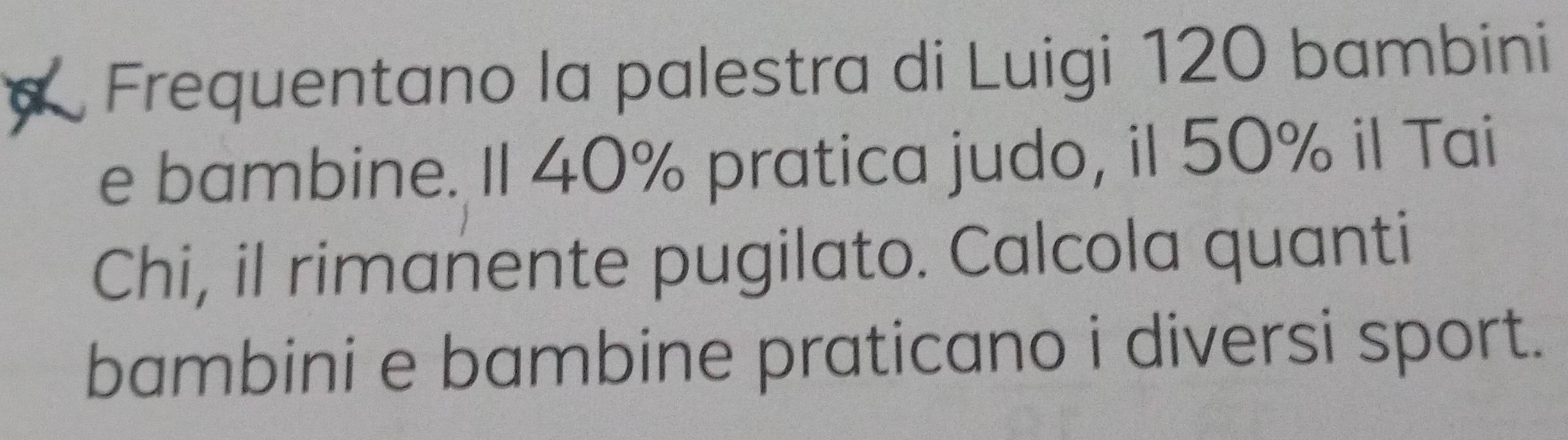 Frequentano la palestra di Luigi 120 bambini 
e bambine. Il 40% pratica judo, il 50% il Tai 
Chi, il rimanente pugilato. Calcola quanti 
bambini e bambine praticano i diversi sport.