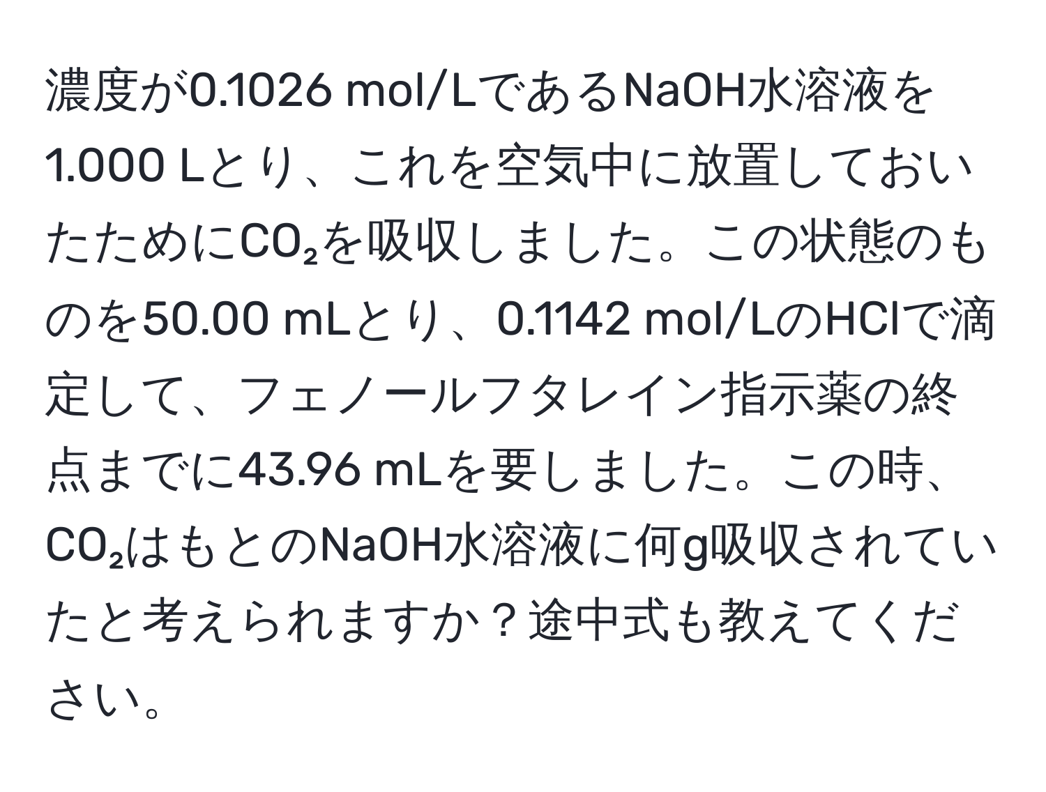 濃度が0.1026 mol/LであるNaOH水溶液を1.000 Lとり、これを空気中に放置しておいたためにCO₂を吸収しました。この状態のものを50.00 mLとり、0.1142 mol/LのHClで滴定して、フェノールフタレイン指示薬の終点までに43.96 mLを要しました。この時、CO₂はもとのNaOH水溶液に何g吸収されていたと考えられますか？途中式も教えてください。