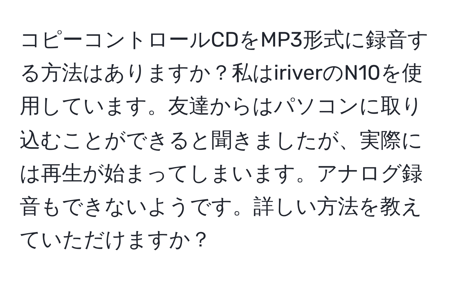 コピーコントロールCDをMP3形式に録音する方法はありますか？私はiriverのN10を使用しています。友達からはパソコンに取り込むことができると聞きましたが、実際には再生が始まってしまいます。アナログ録音もできないようです。詳しい方法を教えていただけますか？